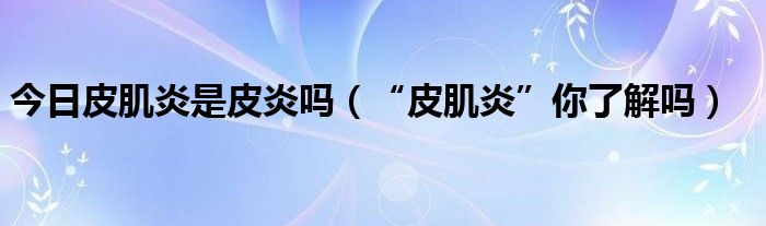 今日皮肌炎是皮炎吗(“皮肌炎”你了解吗)