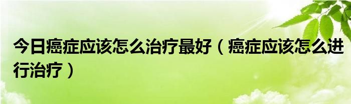 今日癌症应该怎么治疗最好(癌症应该怎么进行治疗)