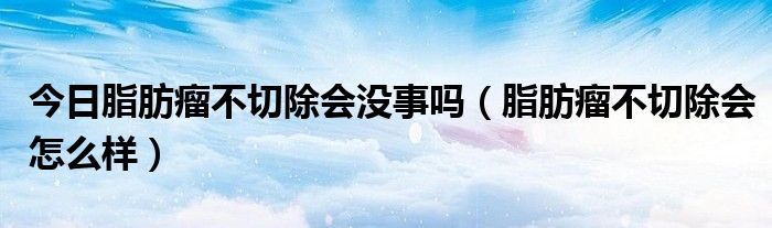 今日脂肪瘤不切除会没事吗(脂肪瘤不切除会怎么样)