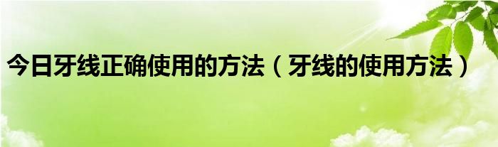 今日牙线正确使用的方法(牙线的使用方法)