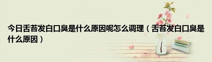 今日舌苔发白口臭是什么原因呢怎么调理(舌苔发白口臭是什么原因)