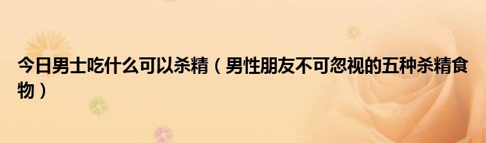 今日男士吃什么可以杀精(男性朋友不可忽视的五种杀精食物)