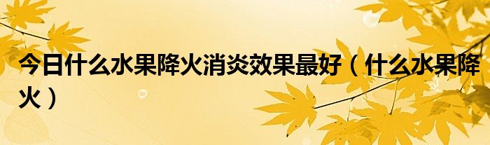 今日什么水果降火消炎效果最好(什么水果降火)