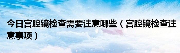 今日宫腔镜检查需要注意哪些(宫腔镜检查注意事项)