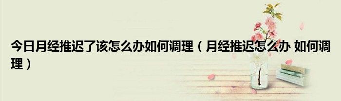 今日月经推迟了该怎么办如何调理(月经推迟怎么办 如何调理)