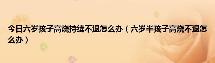 今日六岁孩子高烧持续不退怎么办(六岁半孩子高烧不退怎么办)