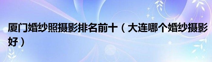 厦门婚纱照摄影排名前十(大连哪个婚纱摄影好)