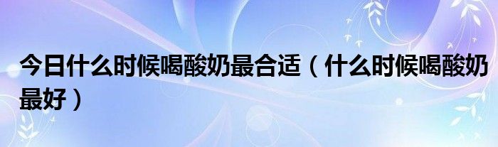 今日什么时候喝酸奶最合适(什么时候喝酸奶最好)