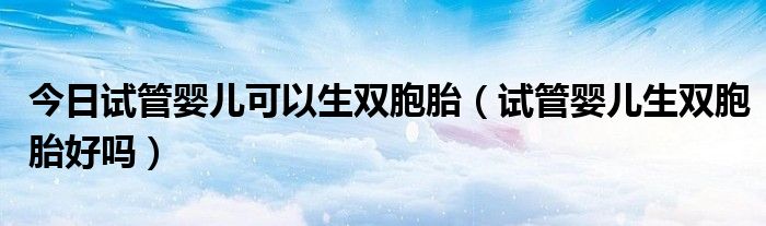 今日试管婴儿可以生双胞胎(试管婴儿生双胞胎好吗)