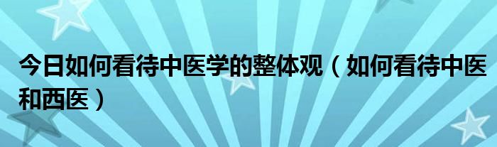 今日如何看待中医学的整体观(如何看待中医和西医)