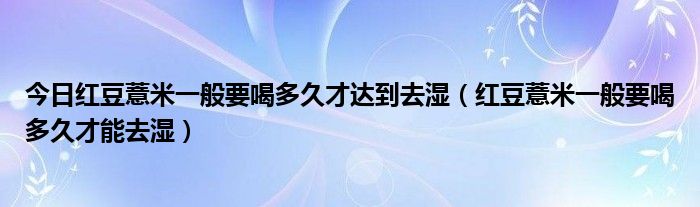今日红豆薏米一般要喝多久才达到去湿(红豆薏米一般要喝多久才能去湿)
