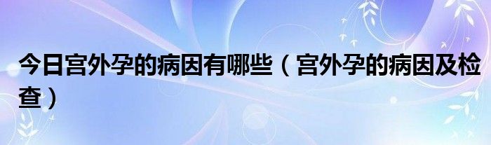 今日宫外孕的病因有哪些(宫外孕的病因及检查)