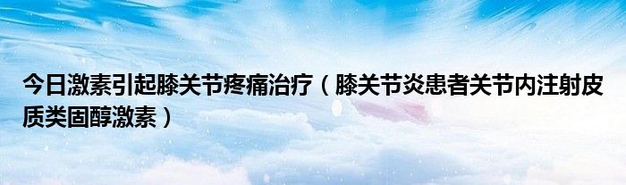 今日激素引起膝关节疼痛治疗(膝关节炎患者关节内注射皮质类固醇激素)