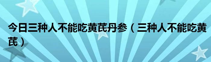 今日三种人不能吃黄芪丹参(三种人不能吃黄芪)