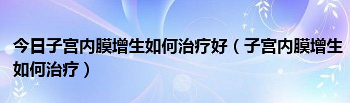 今日子宫内膜增生如何治疗好(子宫内膜增生如何治疗)