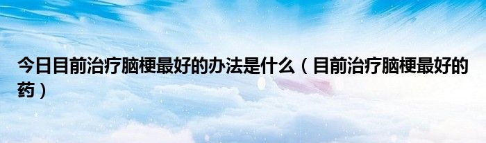 今日目前治疗脑梗最好的办法是什么(目前治疗脑梗最好的药)