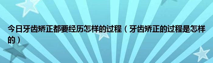今日牙齿矫正都要经历怎样的过程(牙齿矫正的过程是怎样的)