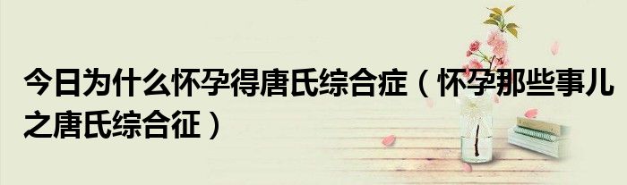 今日为什么怀孕得唐氏综合症(怀孕那些事儿之唐氏综合征)