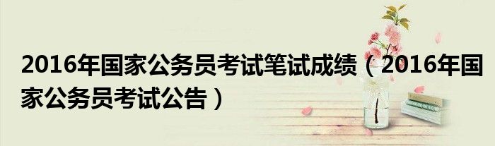 2016年国家公务员考试笔试成绩(2016年国家公务员考试公告)