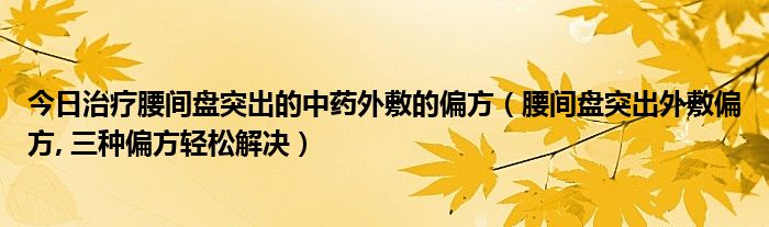 今日治疗腰间盘突出的中药外敷的偏方(腰间盘突出外敷偏方, 三种偏方轻松解决)