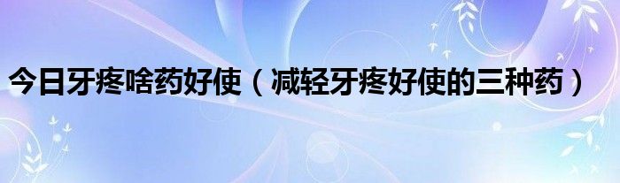 今日牙疼啥药好使(减轻牙疼好使的三种药)