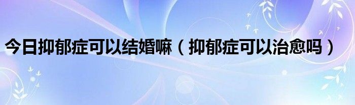 今日抑郁症可以结婚嘛(抑郁症可以治愈吗)