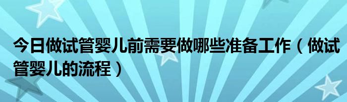 今日做试管婴儿前需要做哪些准备工作(做试管婴儿的流程)