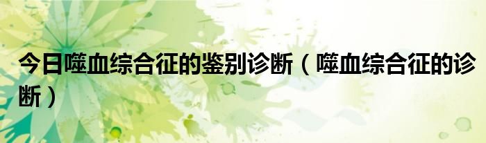 今日噬血综合征的鉴别诊断(噬血综合征的诊断)
