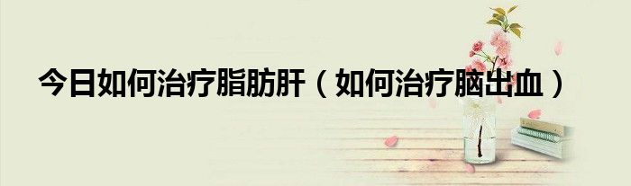 今日如何治疗脂肪肝(如何治疗脑出血)