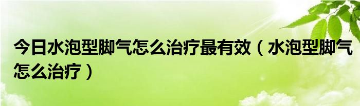 今日水泡型脚气怎么治疗最有效(水泡型脚气怎么治疗)