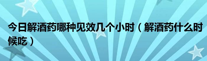 今日解酒药哪种见效几个小时(解酒药什么时候吃)