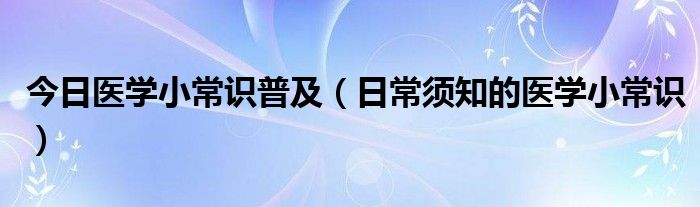 今日医学小常识普及(日常须知的医学小常识)