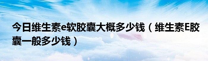 今日维生素e软胶囊大概多少钱(维生素E胶囊一般多少钱)