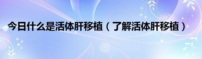 今日什么是活体肝移植(了解活体肝移植)