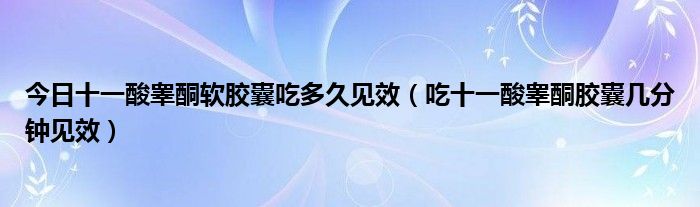 今日十一酸睾酮软胶囊吃多久见效(吃十一酸睾酮胶囊几分钟见效)