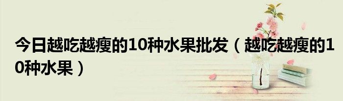 今日越吃越瘦的10种水果批发(越吃越瘦的10种水果)