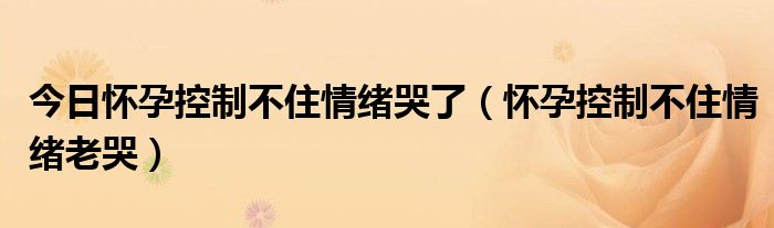 今日怀孕控制不住情绪哭了(怀孕控制不住情绪老哭)