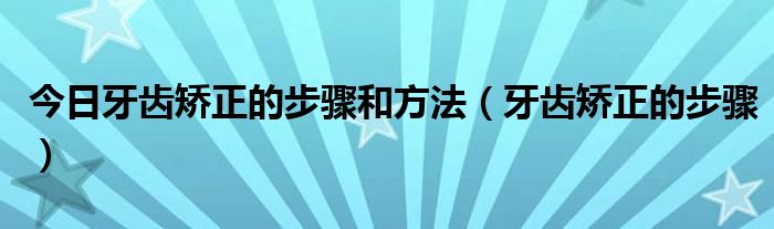 今日牙齿矫正的步骤和方法(牙齿矫正的步骤)