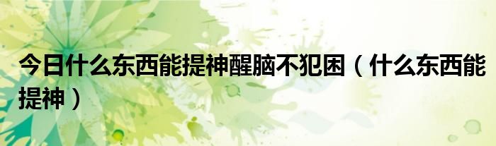 今日什么东西能提神醒脑不犯困(什么东西能提神)