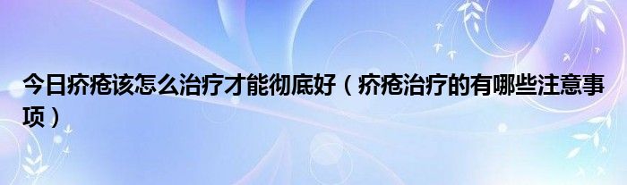 今日疥疮该怎么治疗才能彻底好(疥疮治疗的有哪些注意事项)