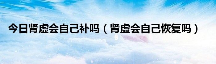 今日肾虚会自己补吗(肾虚会自己恢复吗)