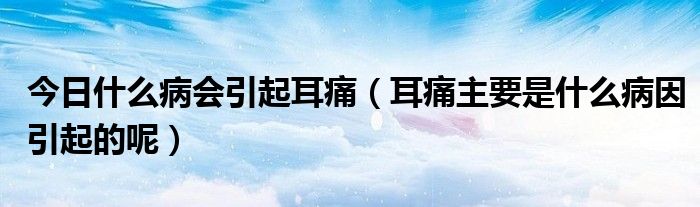 今日什么病会引起耳痛(耳痛主要是什么病因引起的呢)