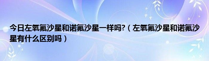 今日左氧氟沙星和诺氟沙星一样吗?(左氧氟沙星和诺氟沙星有什么区别吗)