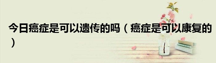 今日癌症是可以遗传的吗(癌症是可以康复的)