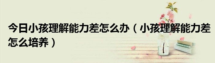今日小孩理解能力差怎么办(小孩理解能力差怎么培养)