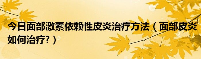 今日面部激素依赖性皮炎治疗方法(面部皮炎如何治疗?)