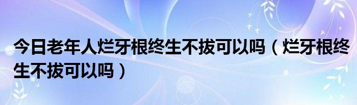 今日老年人烂牙根终生不拔可以吗(烂牙根终生不拔可以吗)