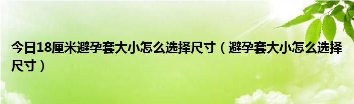 今日18厘米避孕套大小怎么选择尺寸(避孕套大小怎么选择尺寸)