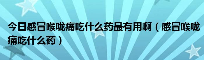 今日感冒喉咙痛吃什么药最有用啊(感冒喉咙痛吃什么药)