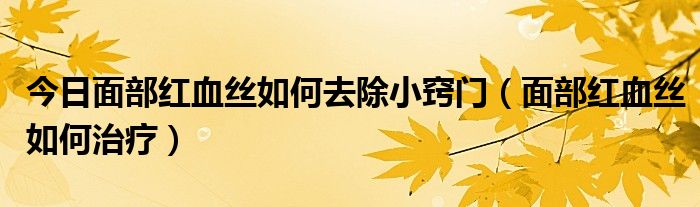 今日面部红血丝如何去除小窍门(面部红血丝如何治疗)
